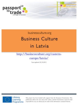  	
  	
  	
  	
  	
  |	
  1	
  

	
  

businessculture.org

Business Culture
in Latvia
http://businessculture.org/eastern	
  
europe/latvia/

Content Template
Last updated: 02.10.2013

businessculture.org	
  

This project has been funded with support from the European Commission. This
publication reflects the view only of the author, and the Commission cannot be held
responsible for any use which may be made of the information contained therein.
Content	
  Latvia	
  

 