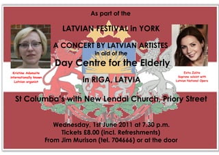 As part of the

                              LATVIAN FESTIVAL in YORK

                          A CONCERT BY LATVIAN ARTISTES
                                        in aid of the
                           Day Centre for the Elderly
  Kristine Adamaite                                                       Evita Zalite
internationally known                                                Soprano soloist with
   Latvian organist                 in RIGA, LATVIA                 Latvian National Opera




   St Columba’s with New Lendal Church, Priory Street


                           Wednesday, 1st June 2011 at 7.30 p.m.
                             Tickets £8.00 (incl. Refreshments)
                        From Jim Murison (tel. 704666) or at the door
 