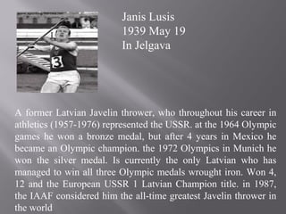 A former Latvian Javelin thrower, who throughout his career in
athletics (1957-1976) represented the USSR. at the 1964 Olympic
games he won a bronze medal, but after 4 years in Mexico he
became an Olympic champion. the 1972 Olympics in Munich he
won the silver medal. Is currently the only Latvian who has
managed to win all three Olympic medals wrought iron. Won 4,
12 and the European USSR 1 Latvian Champion title. in 1987,
the IAAF considered him the all-time greatest Javelin thrower in
the world
Janis Lusis
1939 May 19
In Jelgava
 