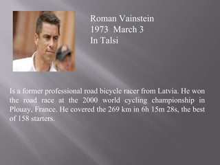 Is a former professional road bicycle racer from Latvia. He won
the road race at the 2000 world cycling championship in
Plouay, France. He covered the 269 km in 6h 15m 28s, the best
of 158 starters.
Roman Vainstein
1973 March 3
In Talsi
 