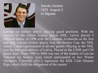 Latvian ice hockey player, playing guard positions. With the
success of the richest hockey player NHL, Latvia played 6
different teams. in 1996 with the Colorado Avalanche as the first
and only Latvian hockey player won the Stanley Cup, the NHL
career, 7 times participated in all-star games. Playing in the NHL
was the best paid athletes of Latvia. Played in the USSR and CIS
junior team. From 1998 to 2006 was one of the leaders of Latvian
National ice hockey team which participated in two Winter
Olympics. Currently (2011) represents the KHL Club Dinamo
Riga, which fulfil the obligations of the master
Sandis Ozolins
1972 August 3
In Sigulda
 