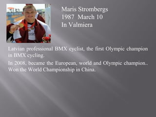Latvian professional BMX cyclist, the first Olympic champion
in BMX cycling.
In 2008, became the European, world and Olympic champion..
Won the World Championship in China.
Maris Strombergs
1987 March 10
In Valmiera
 