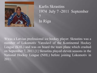 Wwas a Latvian professional ice hockey player. Skrastins was a
member of Lokomotiv Yaroslavl of the Kontinental Hockey
League (KHL) and was on board the team plane which crashed
on September 7, 2011.[1] Skrastins played eleven seasons in the
National Hockey League (NHL) before joining Lokomotiv in
2011.
Karlis Skrastins
1974 July 7 -2011 September
7
In Riga
 