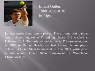 Latvian professional tennis player. The all-time best Latvian
tennis player, highest ATP ranking places (21) reached in
February 2011. The only victory in the ATP tournament, won
in 2010 in Delray Beach, the first Latvian tennis player
debuted in Grand Slam tournament. in June 2007, participated
in his second Grand Slam tournament in Wimbledon
Championships
Ernest Gulbis
1988 August 30
In Riga
 