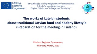 EU Lifelong Learning Programme for International 
School Partnerships Comenius, 
Project "Media as Challenge and Possibility" 
The works of Latvian students 
about traditional Latvian food and healthy lifestyle 
(Preparation for the meeting in Finland) 
Plavinas Regional Gymnasium, 
February, March, 2013 
 