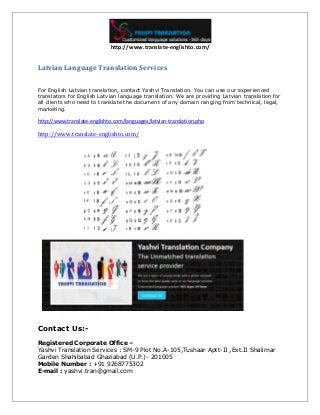 http://www.translate-englishto.com/
Latvian Language Translation Services
For English Latvian translation, contact Yashvi Translation. You can use our experienced
translators for English Latvian language translation. We are providing Latvian translation for
all clients who need to translate the document of any domain ranging from technical, legal,
marketing.
http://www.translate-englishto.com/languages/latvian-translation.php
http://www.translate-englishto.com/
Contact Us:-
Registered Corporate Office –
Yashvi Translation Services : SM-9 Plot No.A-105,Tushaar Aptt-II ,Ext.II Shalimar
Garden Shahibabad Ghaziabad (U.P.)- 201005
Mobile Number : +91 9268775302
E-mail : yashvi.tran@gmail.com
 