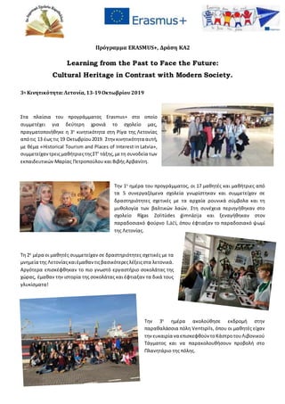 Πρόγραμμα ERASMUS+, Δράση ΚΑ2
Learning from the Past to Face the Future:
Cultural Heritage in Contrast with Modern Society.
3η Κινητικότητα:Λετονία, 13-19Οκτωβρίου 2019
Στα πλαίσια του προγράμματος Erasmus+ στο οποίο
συμμετέχει για δεύτερη χρονιά το σχολείο μας,
πραγματοποιήθηκε η 3η
κινητικότητα στη Ρίγα της Λετονίας
απότις 13 έως τις 19 Οκτωβρίου2019. Στηνκινητικότητα αυτή,
με θέμα «Historical Tourism and Places of Interest in Latvia»,
συμμετείχαντρειςμαθήτριεςτηςΣΤ’ τάξης,μετη συνοδεία των
εκπαιδευτικών Μαρίας Πετροπούλου και Βιβής Αρβανίτη.
Την 1η
ημέρα του προγράμματος, οι 17 μαθητές και μαθήτριες από
τα 5 συνεργαζόμενα σχολεία γνωρίστηκαν και συμμετείχαν σε
δραστηριότητες σχετικές με τα αρχαία ρουνικά σύμβολα και τη
μυθολογία των βαλτικών λαών. Στη συνέχεια περιηγήθηκαν στο
σχολείο Rīgas Zolitūdes ģimnāzija και ξεναγήθηκαν στον
παραδοσιακό φούρνο Lāči, όπου έφτιαξαν το παραδοσιακό ψωμί
της Λετονίας.
Τη 2η
μέρα οι μαθητές συμμετείχαν σε δραστηριότητες σχετικές με τα
μνημεία της Λετονίαςκαιέμαθαντιςβασικότερεςλέξειςστα λετονικά.
Αργότερα επισκέφθηκαν το πιο γνωστό εργαστήριο σοκολάτας της
χώρας, έμαθαν την ιστορία της σοκολάτας και έφτιαξαν τα δικά τους
γλυκίσματα!
Την 3η
ημέρα ακολούθησε εκδρομή στην
παραθαλάσσια πόλη Ventspils, όπου οι μαθητές είχαν
την ευκαιρία να επισκεφθούν τοΚάστροτουΛιβονικού
Τάγματος και να παρακολουθήσουν προβολή στο
Πλανητάριο της πόλης.
 