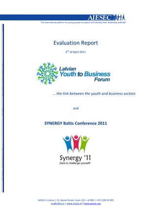 Evaluation Report
                          6th of April 2011




              … the link between the youth and business sectors


                                 and



      SYNERGY Baltic Conference 2011




AIESEC in Latvia | 11, Skolas Street, room 222 – at RBS | +371 200 10 995
             mc@office.lv | www.aiesec.lv / www.aiesec.org
 
