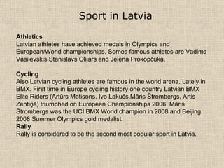Sport in Latvia   Athletics Latvian athletes have achieved medals in Olympics and European/World championships.  Somes famous athletes are  Vadims Vasilevskis , Stanislavs Olijars  and  Jeļena Prokopčuka . Cycling Also Latvian cycling athletes are famous in the world arena. Lately in BMX. First time in Europe cycling history one country Latvian BMX Elite Riders (Artūrs Matisons, Ivo Lakučs,Māris Štrombergs ,  Artis Zentiņš) triumphed on European Championships 2006. Māris Štrombergs  wa s the UCI BMX World champion  in  2008 and Beijing 2008 Summer Olympics gold medalist .   Rally Rally is considered to be the second most popular sport in Latvia. 