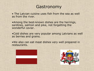 Gastronomy The Latvian cuisine uses fish from the sea as well as from the river. Among the best-known dishes are the herrings, sardines, salmon and pike, not forgetting the wonderful caviar. Cold dishes are very popular among Latvians as well as berries and grains. We also can eat meat dishes very well prepared in restaurants. 