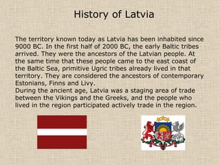 History of Latvia The territory known today as Latvia has been inhabited since 9000 BC. In the first half of 2000 BC, the early Baltic tribes arrived. They were the ancestors of the Latvian people. At the same time that these people came to the east coast of the Baltic Sea, primitive Ugric tribes already lived in that territory. They are considered the ancestors of contemporary Estonians, Finns and Livy. During the ancient age, Latvia was a staging area of trade between the Vikings and the Greeks, and the people who lived in the region participated actively trade in the region.  