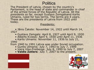The President of Latvia, chosen by the country's Parliament, is the head of state and commander in chief of the armed forces of the Republic of Latvia. All the presidents so far, except Gustavs Zemgalsand Karlis Ulmanis, ruled for two terms. The terms are 4 years.  These are the presidents of Latvia from 1922 until today. Presidents: •  Jānis Čakste: November 14, 1922 until March 14, 1927 •  Gustavs Zemgals: April 8, 1927 until April 9, 1930 •  Alberts Kviesis: April 9, 1930 until April 11, 1936 •  Karlis Ulmanis: November 11, 1936 to July 21, 1940 from 1940 to 1991 Latvia was under Soviet occupation. •  Guntis Ulmanis: July 7, 1993 to July 7, 1999   •  Vaira Vike-Freiberga: July 8, 1999 to July 7, 2007 •  Valdis Zatlers : July 7, 2007 to the present. Politics   