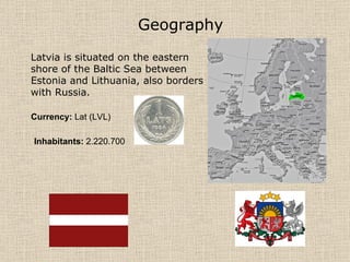 Geography   Latvia is situated on the eastern shore of the Baltic Sea between Estonia and Lithuania, also borders with Russia.  Currency:  Lat (LVL) Inhabitants:  2.220.700  