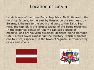 Location of Latvia   Latvia is one of the three Baltic Republics. Its limits are to the north by Estonia, to the east by Russia, on the southeast by Belarus, Lithuania to the south and west to the Baltic Sea. Riga, the capital, is the largest capital of the Baltic republics. In the historical center of Riga we can see a blend of medieval and art nouveau buildings, declared World Heritage Site. Forests cover almost half the territory, which promotes eco-tourism, especially in the town of Sigulda, surrounded by caves and woods.  