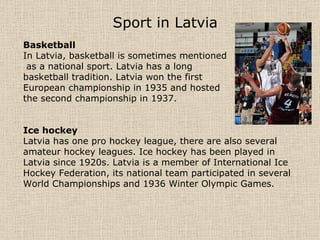 Sport in Latvia   Basketball In Latvia, basketball is sometimes mentioned as a national sport. Latvia has a long  basketball tradition. Latvia won the first  European championship in 1935 and hosted  the second championship in 1937. Ice hockey Latvia has one pro hockey league, there are also several amateur hockey leagues. Ice hockey has been played in Latvia since 1920s. Latvia is a member of International Ice Hockey Federation, its national team participated in several World Championships and 1936 Winter Olympic Games. 
