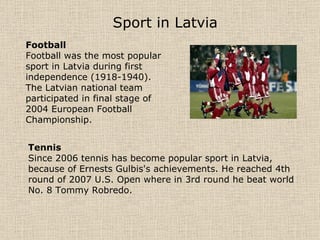 Sport in Latvia   Football Football was the most popular sport in Latvia during first independence (1918-1940). The Latvian national team participated in final stage of 2004 European Football Championship. Tennis Since 2006 tennis has become popular sport in Latvia, because of Ernests Gulbis's achievements. He reached 4th round of 2007 U.S. Open where in 3rd round he beat world No. 8 Tommy Robredo. 