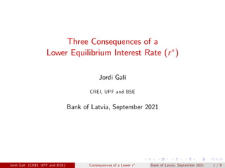 Three Consequences of a
Lower Equilibrium Interest Rate (r )
Jordi Galí
CREI, UPF and BSE
Bank of Latvia, September 2021
Jordi Galí (CREI, UPF and BSE) Consequences of a Lower r Bank of Latvia, September 2021 1 / 9
 