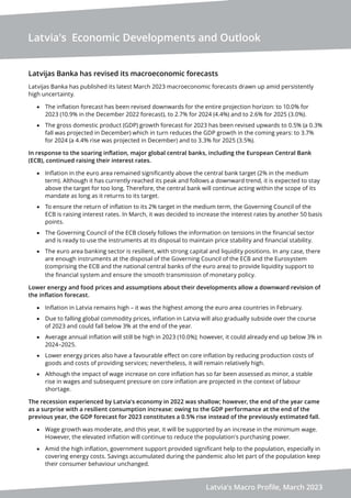 Latvia's Economic Developments and Outlook
Latvia's Macro Profile, March 2023
Latvijas Banka has revised its macroeconomic forecasts
Latvijas Banka has published its latest March 2023 macroeconomic forecasts drawn up amid persistently
high uncertainty.
• The inflation forecast has been revised downwards for the entire projection horizon: to 10.0% for
2023 (10.9% in the December 2022 forecast), to 2.7% for 2024 (4.4%) and to 2.6% for 2025 (3.0%).
• The gross domestic product (GDP) growth forecast for 2023 has been revised upwards to 0.5% (a 0.3%
fall was projected in December) which in turn reduces the GDP growth in the coming years: to 3.7%
for 2024 (a 4.4% rise was projected in December) and to 3.3% for 2025 (3.5%).
In response to the soaring inflation, major global central banks, including the European Central Bank
(ECB), continued raising their interest rates.
• Inflation in the euro area remained significantly above the central bank target (2% in the medium
term). Although it has currently reached its peak and follows a downward trend, it is expected to stay
above the target for too long. Therefore, the central bank will continue acting within the scope of its
mandate as long as it returns to its target.
• To ensure the return of inflation to its 2% target in the medium term, the Governing Council of the
ECB is raising interest rates. In March, it was decided to increase the interest rates by another 50 basis
points.
• The Governing Council of the ECB closely follows the information on tensions in the financial sector
and is ready to use the instruments at its disposal to maintain price stability and financial stability.
• The euro area banking sector is resilient, with strong capital and liquidity positions. In any case, there
are enough instruments at the disposal of the Governing Council of the ECB and the Eurosystem
(comprising the ECB and the national central banks of the euro area) to provide liquidity support to
the financial system and ensure the smooth transmission of monetary policy.
Lower energy and food prices and assumptions about their developments allow a downward revision of
the inflation forecast.
• Inflation in Latvia remains high – it was the highest among the euro area countries in February.
• Due to falling global commodity prices, inflation in Latvia will also gradually subside over the course
of 2023 and could fall below 3% at the end of the year.
• Average annual inflation will still be high in 2023 (10.0%); however, it could already end up below 3% in
2024–2025.
• Lower energy prices also have a favourable effect on core inflation by reducing production costs of
goods and costs of providing services; nevertheless, it will remain relatively high.
• Although the impact of wage increase on core inflation has so far been assessed as minor, a stable
rise in wages and subsequent pressure on core inflation are projected in the context of labour
shortage.
The recession experienced by Latvia's economy in 2022 was shallow; however, the end of the year came
as a surprise with a resilient consumption increase: owing to the GDP performance at the end of the
previous year, the GDP forecast for 2023 constitutes a 0.5% rise instead of the previously estimated fall.
• Wage growth was moderate, and this year, it will be supported by an increase in the minimum wage.
However, the elevated inflation will continue to reduce the population's purchasing power.
• Amid the high inflation, government support provided significant help to the population, especially in
covering energy costs. Savings accumulated during the pandemic also let part of the population keep
their consumer behaviour unchanged.
 