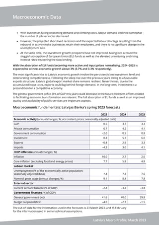 Macroeconomic Data
Latvia's Macro Profile, March 2023
• With businesses facing weakening demand and climbing costs, labour demand declined somewhat –
the number of job vacancies decreased.
• However, the projected short-lived recession and the expected labour shortage resulting from the
rebound in activity make businesses retain their employees, and there is no significant change in the
unemployment rate.
• At the same time, the investment growth prospects have not improved, taking into account the
sluggish absorption of European Union (EU) funds as well as the elevated uncertainty and rising
interest rates weakening the slow lending.
With the absorption of EU funds becoming more active and input prices normalising, 2024–2025 is
expected to witness economic growth above 3% (3.7% and 3.3% respectively).
The most significant risks to Latvia's economic growth involve the persistently low investment level and
deteriorating competitiveness. Following the steep rise over the previous years owing to a favourable
exports structure, Latvia's global export market share remains resilient. Nevertheless, due to the
accumulated input costs, exports could lag behind foreign demand. In the long term, investment is a
precondition for a competitive economy.
The general government deficit (4% of GDP this year) could decrease in the future; however, efforts related
to facilitating economic transformation are relevant. The full absorption of EU funds as well as an improved
quality and availability of public services are important aspects.
Macroeconomic fundamentals: Latvijas Banka's spring 2023 forecasts
2023 2024 2025
Economic activity (annual changes; %; at constant prices; seasonally adjusted data)
GDP 0.5 3.7 3.3
Private consumption 0.7 4.2 4.1
Government consumption –2.0 0.5 0.8
Investment 0.8 5.1 6.0
Exports –0.4 2.9 3.3
Imports –4.3 3.0 4.1
HICP inflation (annual changes; %)
Inflation 10.0 2.7 2.6
Core inflation (excluding food and energy prices) 7.7 5.8 4.8
Labour market
Unemployment (% of the economically active population;
seasonally adjusted data) 7.4 7.3 7.0
Nominal gross wage (annual changes; %) 9.1 8.8 7.8
External sector
Current account balance (% of GDP) –2.8 –3.2 –3.8
Government finances (% of GDP)
General government debt 41.6 40.0 39.8
Budget surplus/deficit –4.0 –2.7 –1.5
The cut-off date for the information used in the forecasts is 23 March 2023, and 15 February
for the information used in some technical assumptions.
 