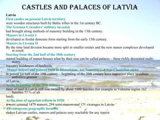 Castles and palaces of Latvia Latvia First  castles   on   present   Latvia   territory were wooden structures built by Baltic tribes in the 1st century BC. The   German   Crusaders ’  military   invasion had brought along methods of masonry building in the 13th century. Manors   in   Livonia  I developed as feudal demesne form starting from the early 13th century. Manors   in   Livonia  II By the time land division became more split in smaller estates and the new manor complexes developed in result. Starting from the 2nd half of the 18th  century started building of manor-houses what by their size can be called palaces – these richly decorated multi-storey masonry residences of landlords . Manor-houses   and   palaces   built   in   Historicism , Art  Nouveau   and   Neo-Classicism   styles in period 1st half of the 19th century – beginning of the 20th century have important place in culture ambience genesis of Latvia. At the beginning of the 20th  century most of land in Latvia still was owned by about 1000 families (for example in Vidzeme region 162 families 77 % of all land). At the time of agrarian reform in 1920 it were counted 1479 manors, 294 semi-manors and 171 vicarages in Latvia. Advantageous   geographic   location makes Latvian castles, manors and palaces easy reachable for any tourist 