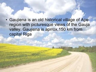 Gaujiena  is an old historical village of Ape region with picturesque views of the Gauja valley. Gaujiena is aprrox.150 km from capital Riga 