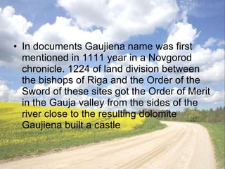 In documents Gaujiena name was first mentioned in 1111 year in a Novgorod chronicle .  1224   of land division between the bishops of Riga and the Order of the Sword of these sites got the Order of Merit in the Gauja valley from the sides of the river close to the resulting dolomite Gaujiena built a castle  