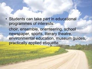Students can take part in educational programmes of interests:  choir, ensemble, orienteering, school newspaper, sports, literary theatre, enviro n mental education, museum guides, practically applied etiquette 