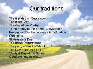 Our traditions The first day on September Teachers' Day The day of the Poetry The birthday of the School Newspaper November 18 - the proclamation of Latvia Christmas St Valentin's Day Theatrical Performance The party of the ABC-book The Day of the last ring The last Day of the School Good bye, my school... 