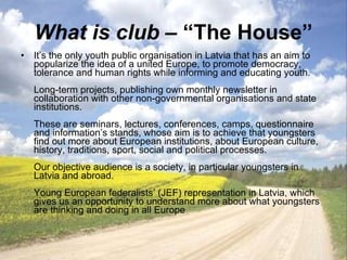 What is club  – “The House” It’s the only youth public organisation in Latvia that has an aim to popularize the idea of a united Europe, to promote democracy, tolerance and human rights while informing and educating youth. Long-term projects, publishing own monthly newsletter in collaboration with other non-governmental organisations and state institutions.  These are seminars, lectures, conferences, camps, questionnaire and information’s stands, whose aim is to achieve that youngsters find out more about European institutions, about European culture, history, traditions, sport, social and political processes.  Our objective audience is a society, in particular youngsters in Latvia and abroad. Young European federalists’ (JEF) representation in Latvia, which gives us an opportunity to understand more about what youngsters are thinking and doing in all Europe 