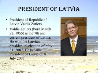 President of Latvia President of Republic of Latvia Valdis Zatlers. Valdis Zatlers (born March 22, 1955) is the 7th and current president of Latvia. He won the Latvian presidential election of May 31, 2007. He became President of Latvia  on 8 July 2007. 