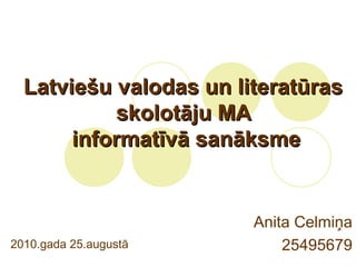 Latviešu valodas un literatūrasLatviešu valodas un literatūras
skolotāju MAskolotāju MA
informatīvā sanāksmeinformatīvā sanāksme
Anita Celmiņa
254956792010.gada 25.augustā
 