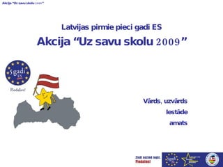 Latvijas pirmie pieci gadi ES Akcija “Uz savu skolu 2009” Vārds, uzvārds Iestāde amats 