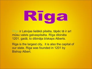 Rīga Rīga  ir Latvijas lielākā pilsēta, tāpēc tā ir arī mūsu valsts galvaspilsēta. Rīga dibināta 1201. gadā, to dibināja bīskaps Alberts. Riga is the largest city,  it is also the capital of our state. Riga was founded in 1201 by Bishop Albert. 