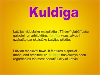 Latvijas viduslaiku mazpilsēta . Tā sevī glabā īpašu gaisotni  un arhitektūru.  Kuldīga  visos laikos ir uzskatīta par skaistāko Latvijas pilsētu. Kuldīga Latvian medieval town. It features a special mood  and architecture.  Kuldiga   has always been regarded as the most beautiful city of Latvia. 