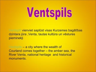 Ventspilī   vienviet saplūst visas Kurzemes bagātības dzintara jūra ,Venta, tautas kultūra   un vēstures pieminekļi . Ventspils Ventspils  – a city where the wealth of  Courland comes together – the amber sea, the River Venta, national heritage  and historical monuments.  