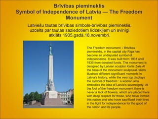 Brīvības piemineklis Symbol of Independence of Latvia — The Freedom Monument Latviešu tautas brīvības simbols-brīvības piemineklis, uzcelts par tautas saziedotiem līdzekļiem un svinīgi atklāts 1935.gadā.18.novembrī. The Freedom monument,  /  Brivibas piemineklis, in the capital city Riga has become an undisputed symbol of independence. It was built from 1931 until 1935 from donated funds. The monument is designed by Latvian sculptor Karlis Zale.At the base of the monument sculptural reliefs illustrate different significant moments in Latvia's history, while the very top displays the symbol of freedom  :  a woman who embodies the idea of Latvia's sovereignty. At the foot of the freedom monument there is never a lack of flowers, which are placed here with deep respect for those, who have formed this nation and who have sacrificed their lives in the fight for independence for the good of the nation and its people. .  