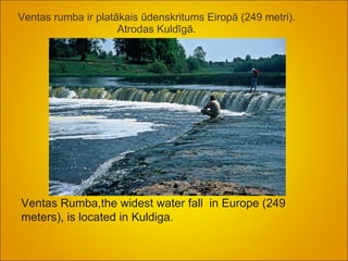 Ventas rumba ir platākais ūdenskritums Eiropā (249 metri). Atrodas Kuldīgā.   Ventas Rumba,the widest water fall  in Europe (249 meters), is located in Kuldiga.  