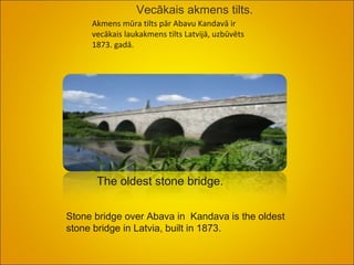 Vecākais akmens tilts. Akmens mūra tilts pār Abavu Kandavā ir vecākais laukakmens tilts Latvijā, uzbūvēts 1873. gadā.  The oldest stone bridge.  Stone bridge over Abava in  Kandava is the oldest stone bridge in Latvia, built in 1873.  