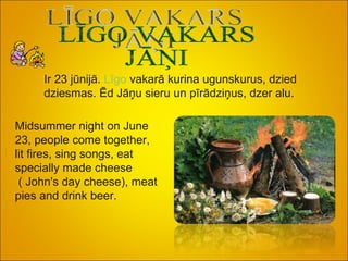 LĪGO VAKARS JĀŅI Ir 23 jūnijā.  Līgo  vakarā kurina ugunskurus, dzied dziesmas. Ēd Jāņu sieru un pīrādziņus, dzer alu. Midsummer night on June 23, people come together, lit fires, sing songs, eat specially made cheese ( John's day cheese), meat  pies and drink beer.   