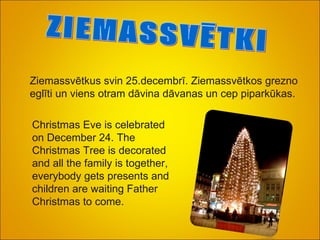 ZIEMASSVĒTKI Ziemassvētkus svin 25.decembrī. Ziemassvētkos grezno eglīti un viens otram dāvina dāvanas un cep piparkūkas. Christmas Eve is celebrated on December 24. The Christmas Tree is decorated and all the family is together, everybody gets presents and children are waiting Father Christmas to come.  