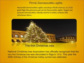 Pirmā Ziemassvētku eglīte. Nacionālā Ziemassvētku eglīšu asociācija oficiāli atzinusi, ka 1510. gadā Rīgā tika greznota pati pirmā Ziemssvētku eglīte. Šogad visā pasaulē Ziemassvētku mīļotāji atzīmē šī svētku simbola 500. dzimšanas dienu. The first Christmas tree.  National Christmas tree Association has officially recognized that the  very first  Christmas  tree  was decorated  in Riga in  1510 . This year  the  500th birthday  of this Christmas  holiday symbol  was celebrated.  