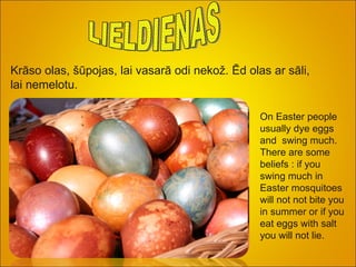 LIELDIENAS Krāso olas, šūpojas, lai vasarā odi nekož. Ēd olas ar sāli, lai nemelotu. On Easter people usually dye eggs and  swing much. There are some  beliefs : if you swing much in Easter mosquitoes will not not bite you in summer or if you eat eggs with salt you will not lie.   