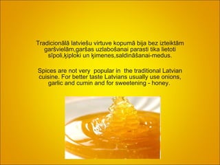 Tradicionālā latviešu virtuve kopumā bija bez izteiktām garšvielām,garšas uzlabošanai parasti tika lietoti sīpoli,ķiploki un ķimenes,saldināšanai-medus. Spices are not very  popular in  the traditional Latvian cuisine. For better taste Latvians usually use onions, garlic and cumin and for sweetening - honey.   