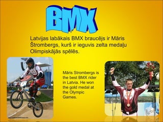 BMX Latvijas labākais BMX braucējs ir Māris Štrombergs, kurš ir ieguvis zelta medaļu Olimpiskājās spēlēs. Māris Strombergs is the best BMX rider in Latvia. He won the gold medal at the Olympic Games.   