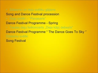 Dziesmu un deju svētku gājiens Song and Dance Festival procession Deju svētki – “Pavasaris” Dance Festival Programme - Spring Tautas deju lielkoncerts „Deja kāpj debesīs"  Dance Festival Programme “ The Dance Goes To Sky ‘’  Dziesmu svētki Song Festival 
