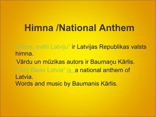 Himna /National Anthem “Dievs, svētī Latviju”  ir Latvijas Republikas valsts himna.  Vārdu un mūzikas autors ir Baumaņu Kārlis. “God Bless Latvia“  is    a national anthem of Latvia. Words and music by Baumanis Kārlis. 