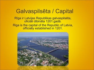 Galvaspilsēta /  Capital  Rīga ir Latvijas Republikas galvaspilsēta, oficiāli dibināta 1201.gadā. Riga is the capital of the Republic of Latvia, officially established in 1201. 