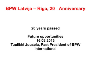 BPW Latvija – Riga, 20th Anniversary
20 years passed
Future opportunities
16.08.2013
Tuulikki Juusela, Past President of BPW
International
 