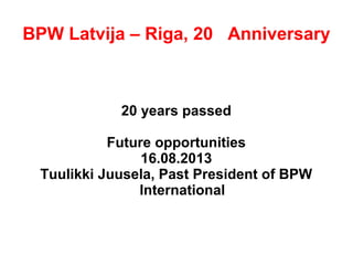 BPW Latvija – Riga, 20th
Anniversary
20 years passed
Future opportunities
16.08.2013
Tuulikki Juusela, Past President of BPW
International
 
