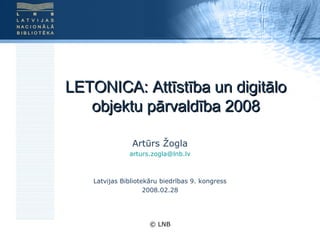 LETONICA: Attīstība un digitālo objektu pārvaldība 2008 Artūrs Žogla [email_address] Latvijas Bibliotekāru biedrības 9. kongress 2008.02.28 © LNB 